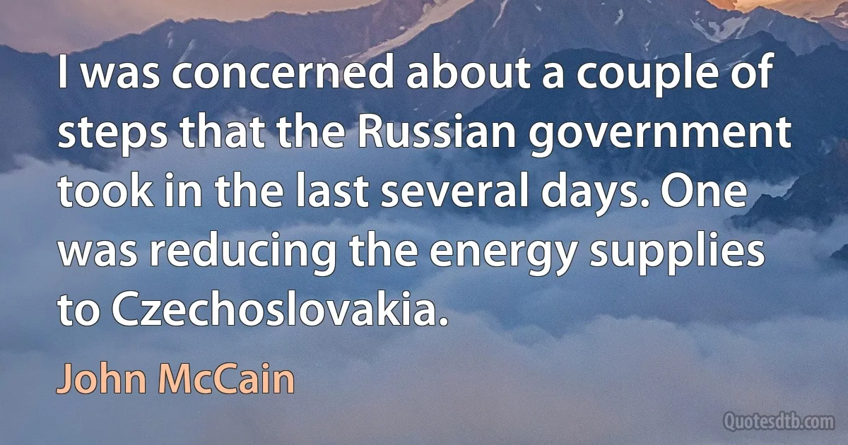 I was concerned about a couple of steps that the Russian government took in the last several days. One was reducing the energy supplies to Czechoslovakia. (John McCain)