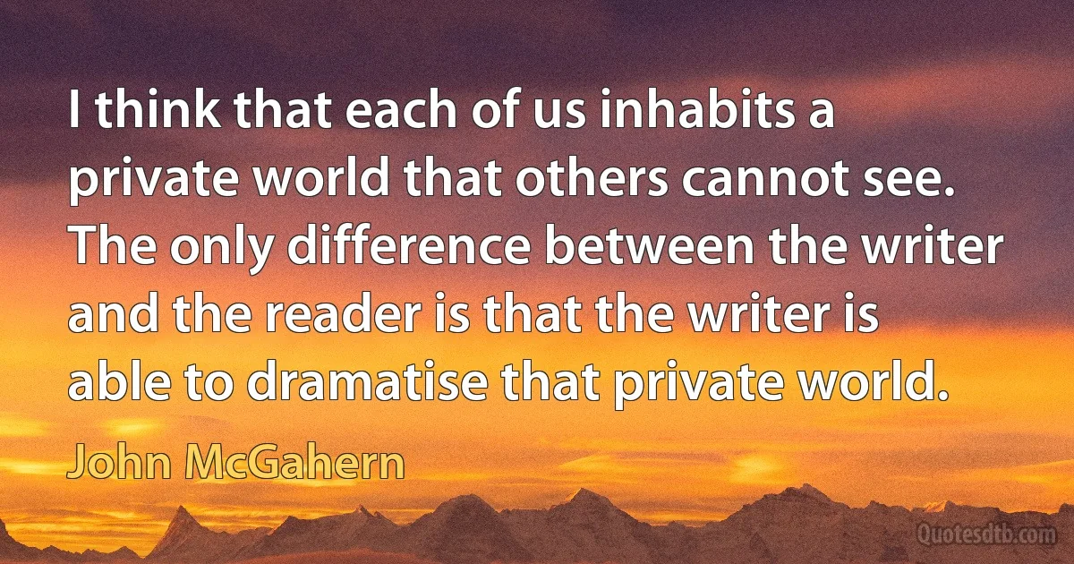 I think that each of us inhabits a private world that others cannot see. The only difference between the writer and the reader is that the writer is able to dramatise that private world. (John McGahern)