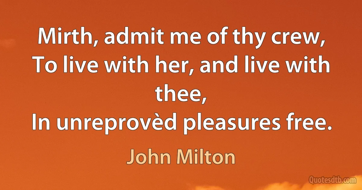 Mirth, admit me of thy crew,
To live with her, and live with thee,
In unreprovèd pleasures free. (John Milton)