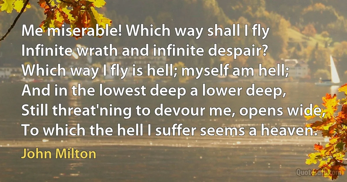 Me miserable! Which way shall I fly
Infinite wrath and infinite despair?
Which way I fly is hell; myself am hell;
And in the lowest deep a lower deep,
Still threat'ning to devour me, opens wide,
To which the hell I suffer seems a heaven. (John Milton)