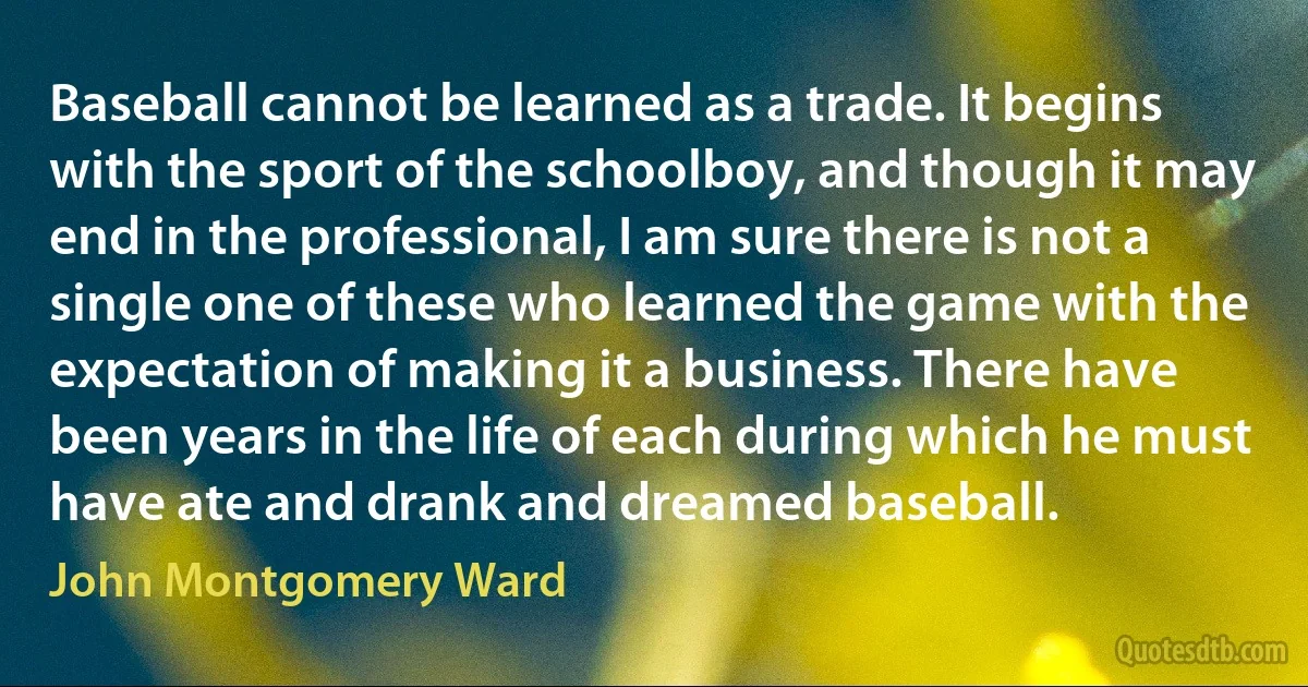 Baseball cannot be learned as a trade. It begins with the sport of the schoolboy, and though it may end in the professional, I am sure there is not a single one of these who learned the game with the expectation of making it a business. There have been years in the life of each during which he must have ate and drank and dreamed baseball. (John Montgomery Ward)