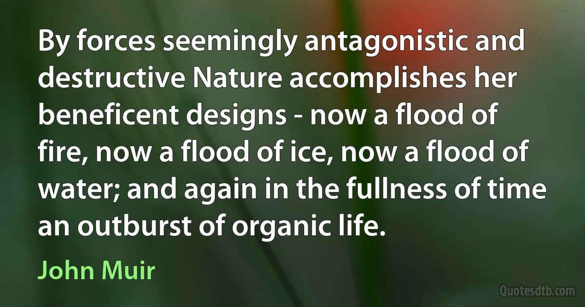 By forces seemingly antagonistic and destructive Nature accomplishes her beneficent designs - now a flood of fire, now a flood of ice, now a flood of water; and again in the fullness of time an outburst of organic life. (John Muir)