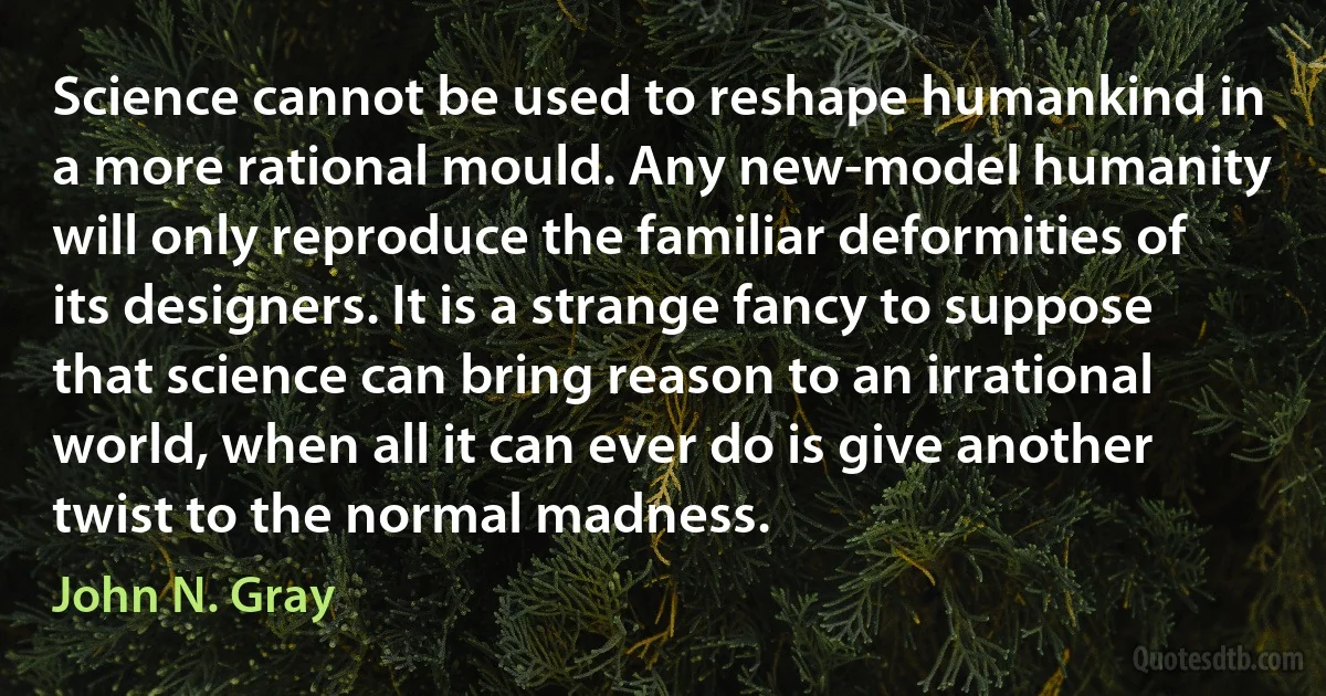 Science cannot be used to reshape humankind in a more rational mould. Any new-model humanity will only reproduce the familiar deformities of its designers. It is a strange fancy to suppose that science can bring reason to an irrational world, when all it can ever do is give another twist to the normal madness. (John N. Gray)