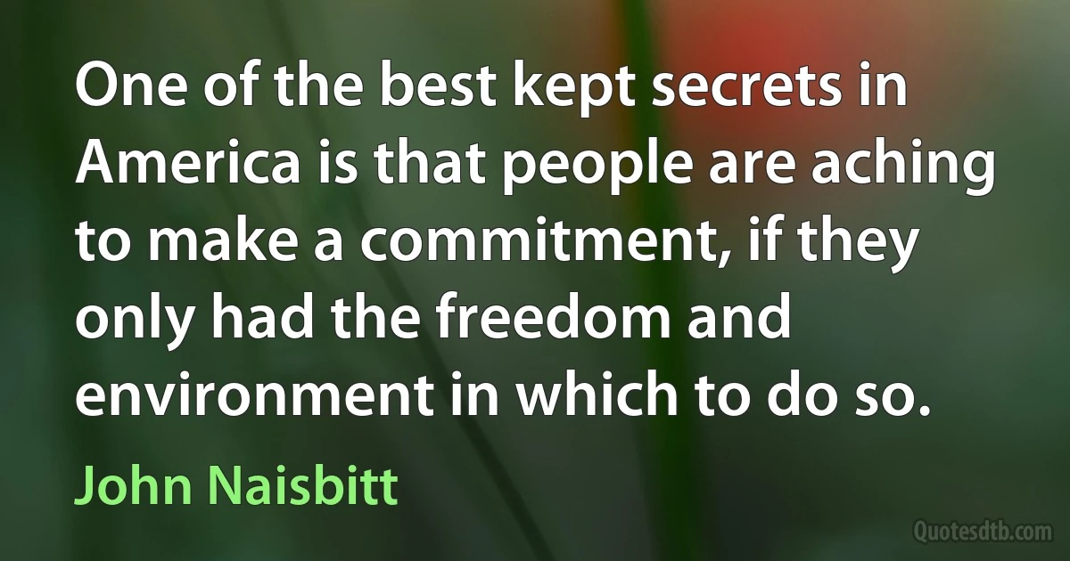 One of the best kept secrets in America is that people are aching to make a commitment, if they only had the freedom and environment in which to do so. (John Naisbitt)