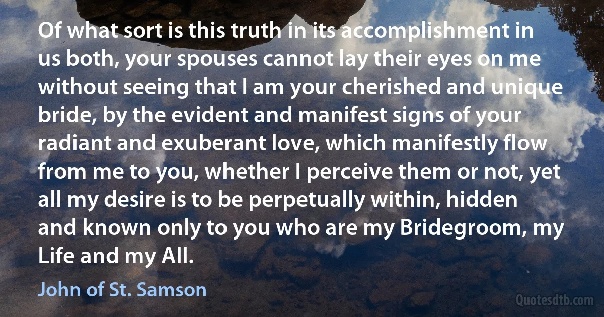 Of what sort is this truth in its accomplishment in us both, your spouses cannot lay their eyes on me without seeing that I am your cherished and unique bride, by the evident and manifest signs of your radiant and exuberant love, which manifestly flow from me to you, whether I perceive them or not, yet all my desire is to be perpetually within, hidden and known only to you who are my Bridegroom, my Life and my All. (John of St. Samson)