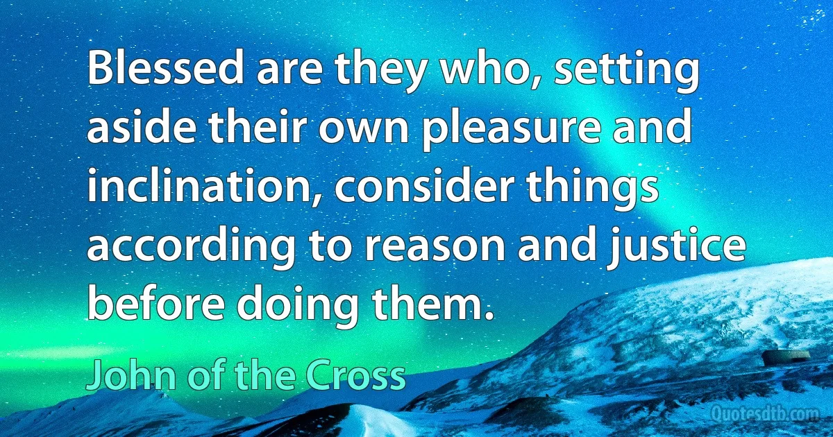 Blessed are they who, setting aside their own pleasure and inclination, consider things according to reason and justice before doing them. (John of the Cross)