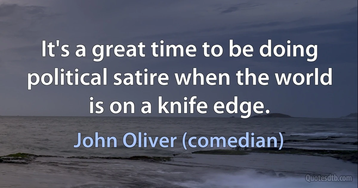 It's a great time to be doing political satire when the world is on a knife edge. (John Oliver (comedian))