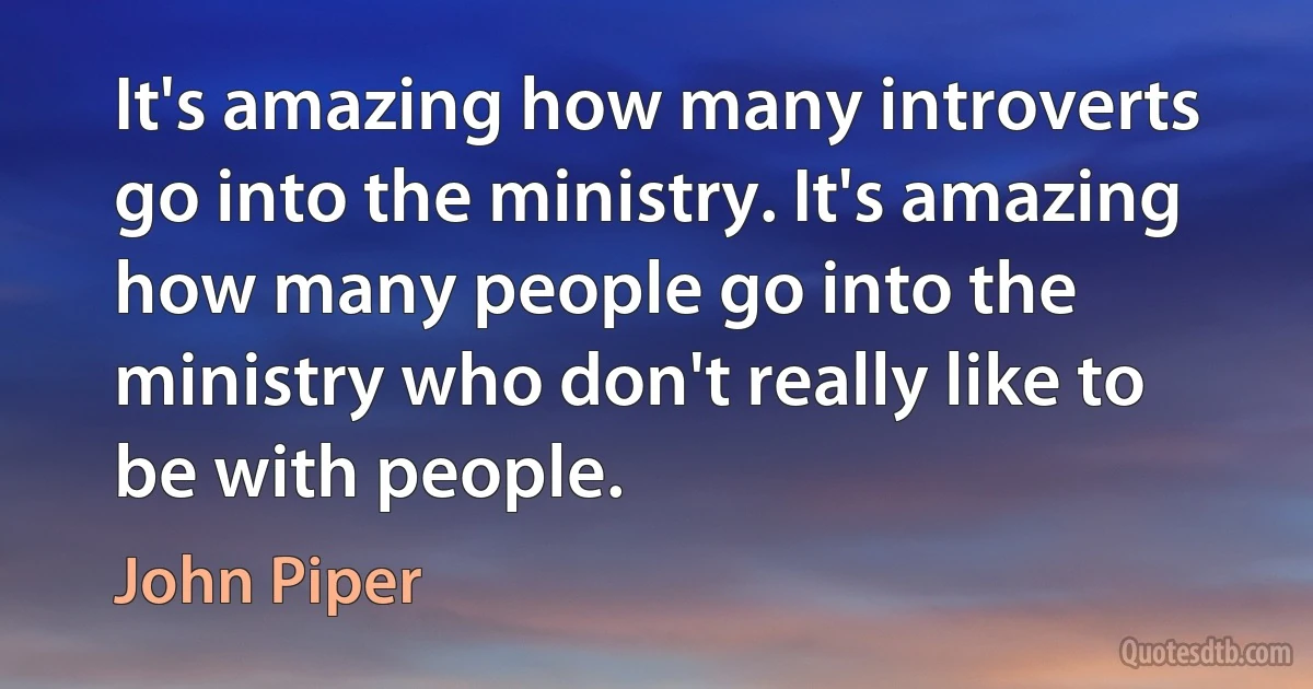 It's amazing how many introverts go into the ministry. It's amazing how many people go into the ministry who don't really like to be with people. (John Piper)