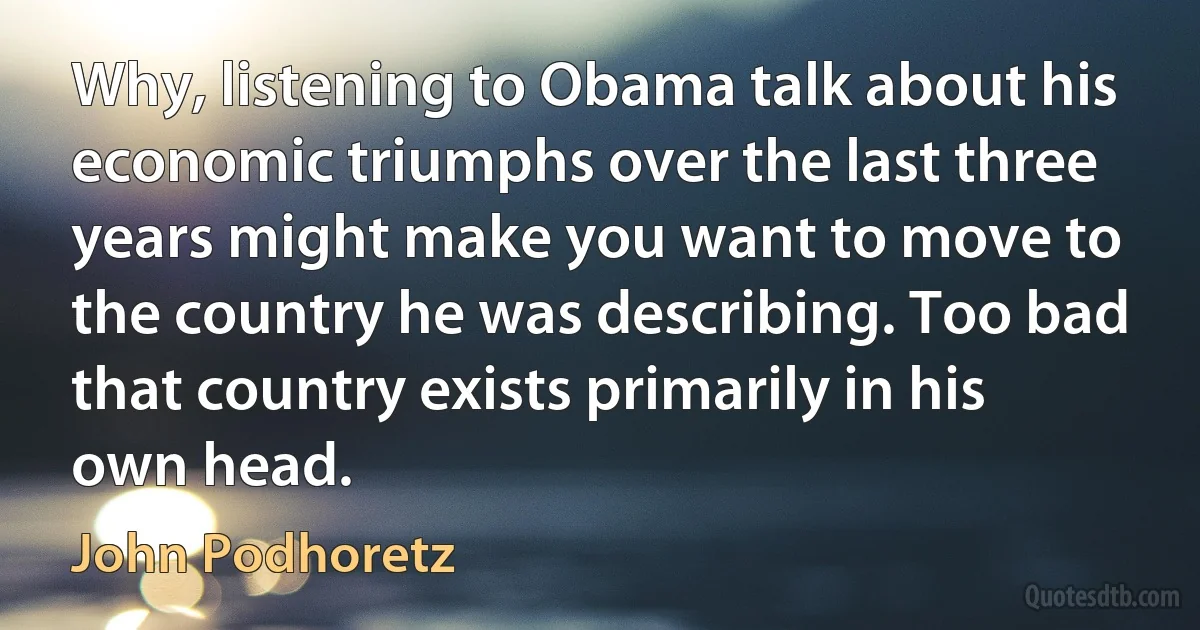 Why, listening to Obama talk about his economic triumphs over the last three years might make you want to move to the country he was describing. Too bad that country exists primarily in his own head. (John Podhoretz)