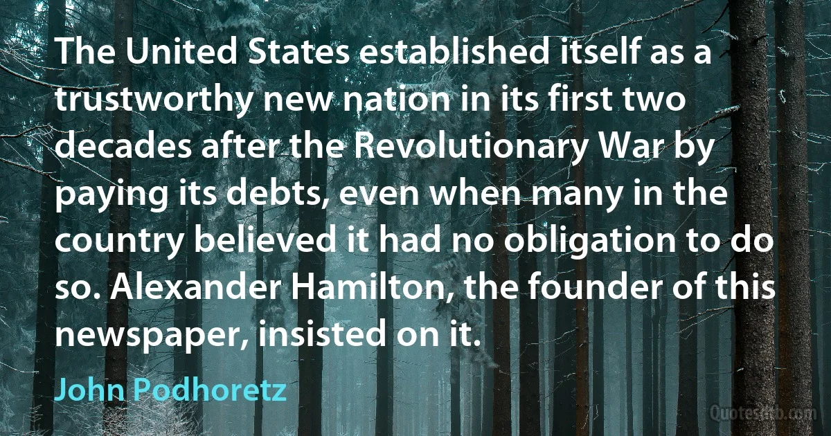 The United States established itself as a trustworthy new nation in its first two decades after the Revolutionary War by paying its debts, even when many in the country believed it had no obligation to do so. Alexander Hamilton, the founder of this newspaper, insisted on it. (John Podhoretz)