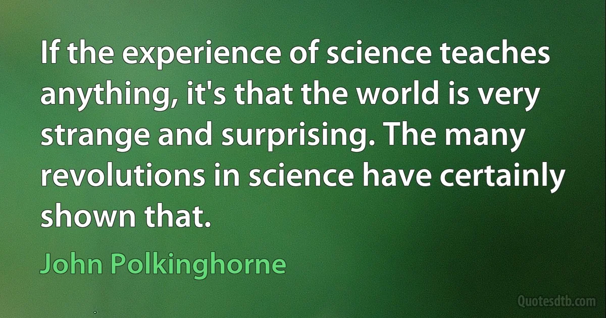 If the experience of science teaches anything, it's that the world is very strange and surprising. The many revolutions in science have certainly shown that. (John Polkinghorne)