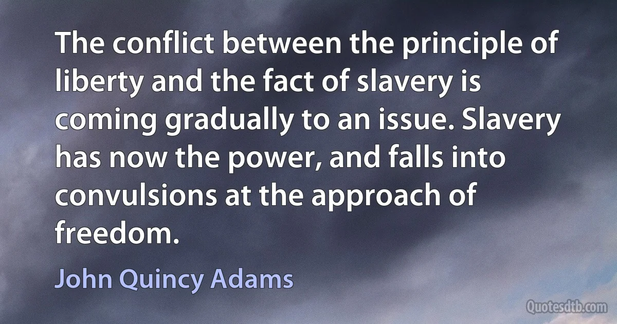 The conflict between the principle of liberty and the fact of slavery is coming gradually to an issue. Slavery has now the power, and falls into convulsions at the approach of freedom. (John Quincy Adams)