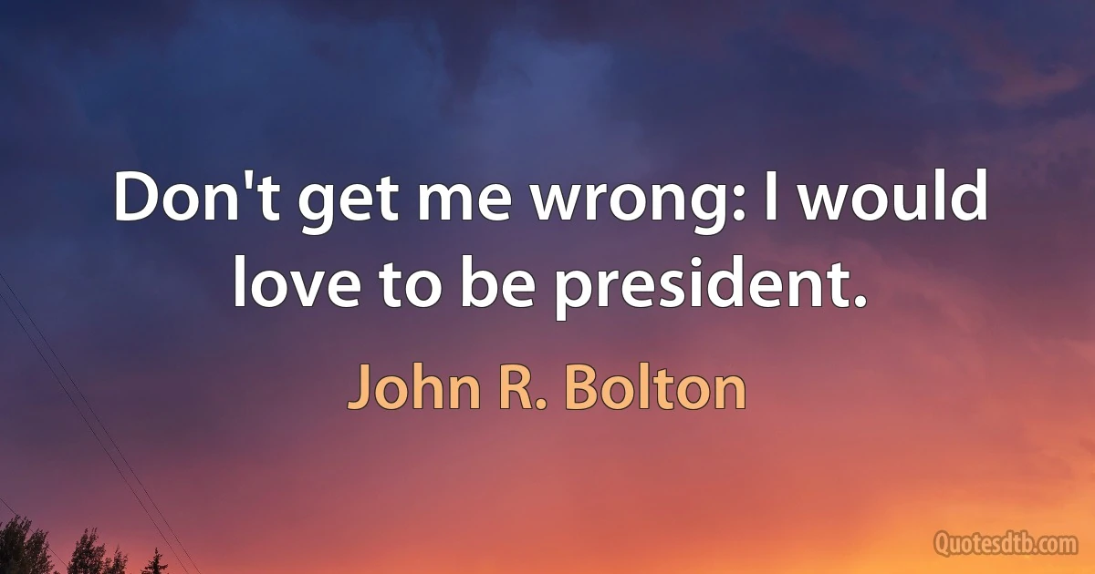 Don't get me wrong: I would love to be president. (John R. Bolton)