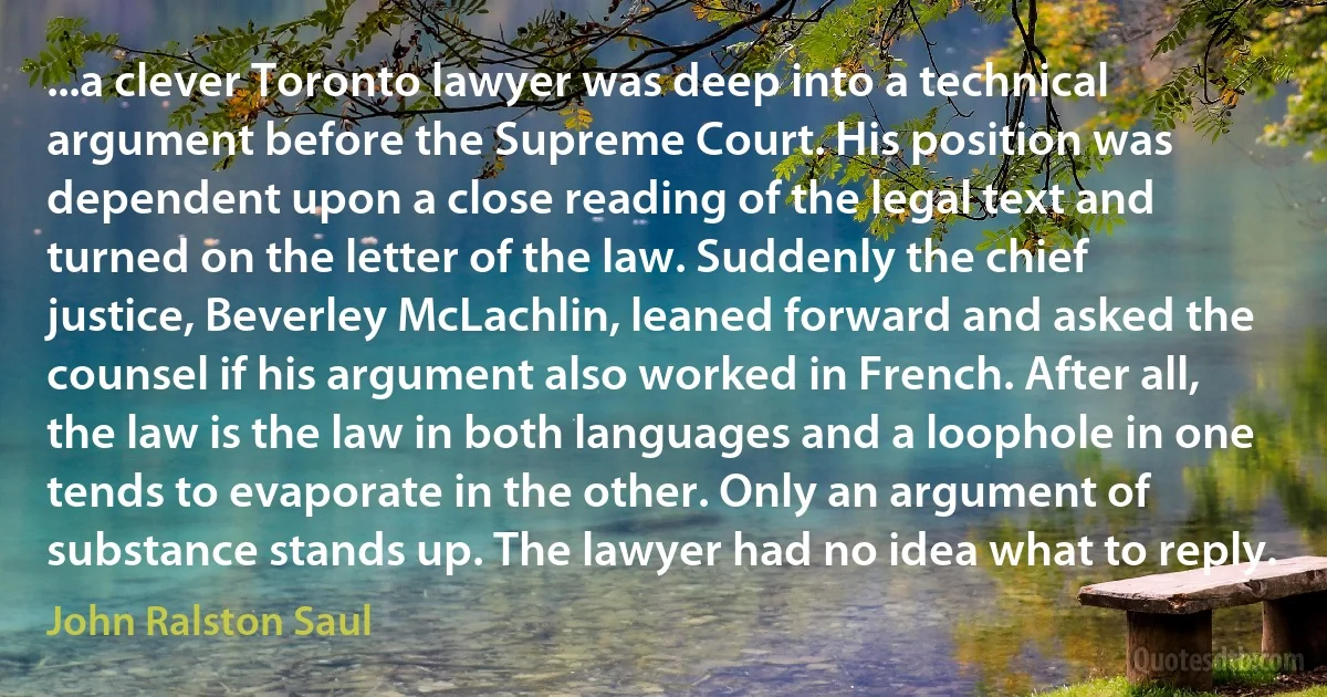 ...a clever Toronto lawyer was deep into a technical argument before the Supreme Court. His position was dependent upon a close reading of the legal text and turned on the letter of the law. Suddenly the chief justice, Beverley McLachlin, leaned forward and asked the counsel if his argument also worked in French. After all, the law is the law in both languages and a loophole in one tends to evaporate in the other. Only an argument of substance stands up. The lawyer had no idea what to reply. (John Ralston Saul)