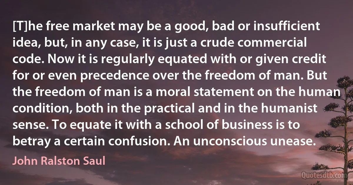 [T]he free market may be a good, bad or insufficient idea, but, in any case, it is just a crude commercial code. Now it is regularly equated with or given credit for or even precedence over the freedom of man. But the freedom of man is a moral statement on the human condition, both in the practical and in the humanist sense. To equate it with a school of business is to betray a certain confusion. An unconscious unease. (John Ralston Saul)