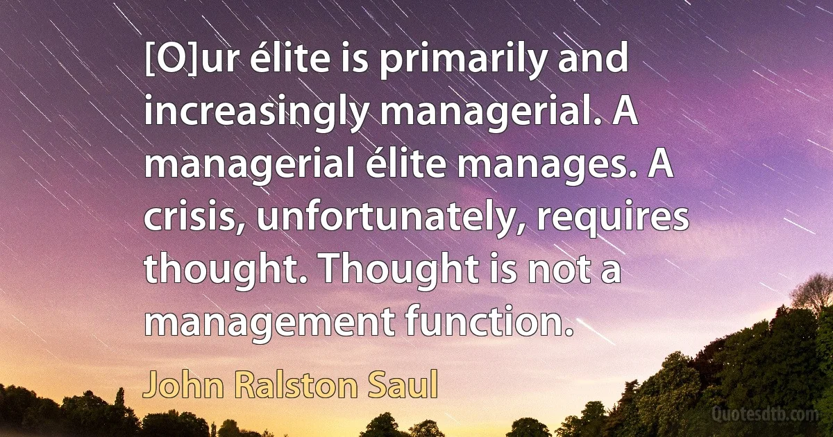 [O]ur élite is primarily and increasingly managerial. A managerial élite manages. A crisis, unfortunately, requires thought. Thought is not a management function. (John Ralston Saul)