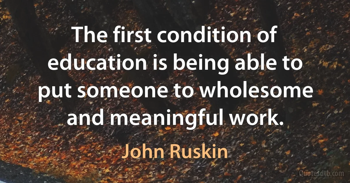 The first condition of education is being able to put someone to wholesome and meaningful work. (John Ruskin)