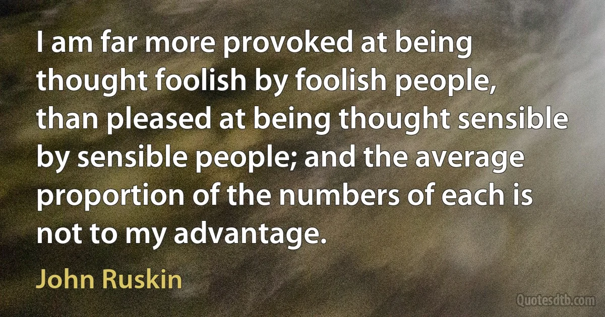 I am far more provoked at being thought foolish by foolish people, than pleased at being thought sensible by sensible people; and the average proportion of the numbers of each is not to my advantage. (John Ruskin)