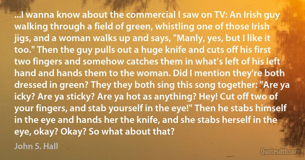 ...I wanna know about the commercial I saw on TV: An Irish guy walking through a field of green, whistling one of those Irish jigs, and a woman walks up and says, "Manly, yes, but I like it too." Then the guy pulls out a huge knife and cuts off his first two fingers and somehow catches them in what's left of his left hand and hands them to the woman. Did I mention they're both dressed in green? They they both sing this song together: "Are ya icky? Are ya sticky? Are ya hot as anything? Hey! Cut off two of your fingers, and stab yourself in the eye!" Then he stabs himself in the eye and hands her the knife, and she stabs herself in the eye, okay? Okay? So what about that? (John S. Hall)