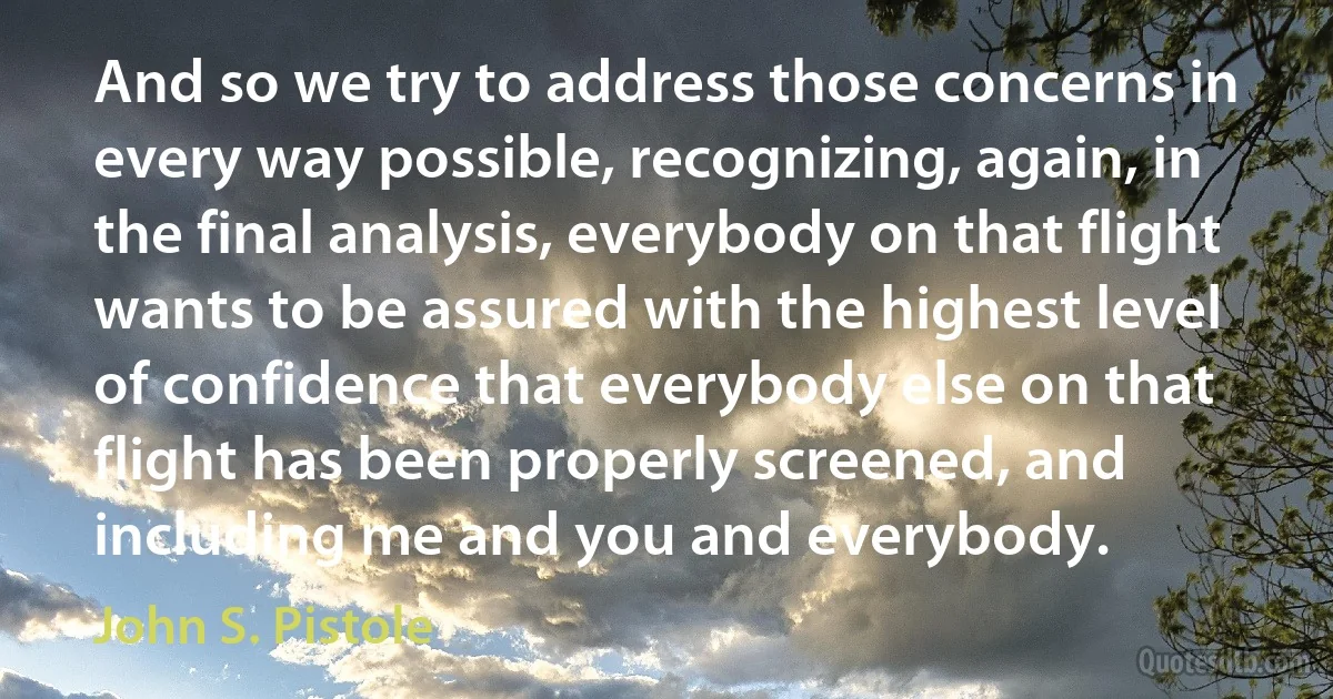 And so we try to address those concerns in every way possible, recognizing, again, in the final analysis, everybody on that flight wants to be assured with the highest level of confidence that everybody else on that flight has been properly screened, and including me and you and everybody. (John S. Pistole)