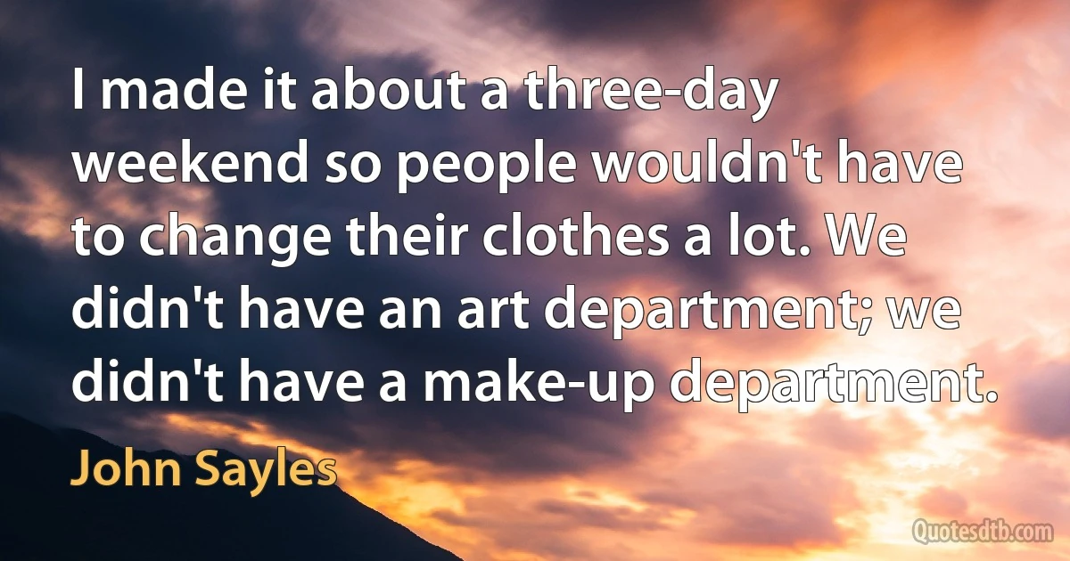 I made it about a three-day weekend so people wouldn't have to change their clothes a lot. We didn't have an art department; we didn't have a make-up department. (John Sayles)