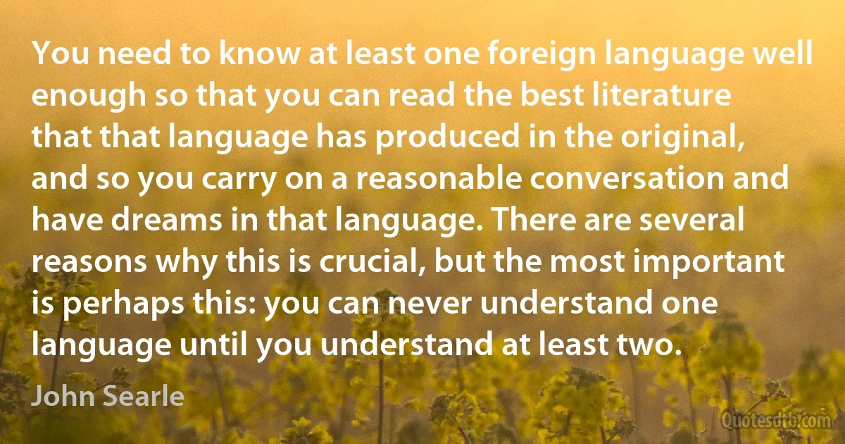 You need to know at least one foreign language well enough so that you can read the best literature that that language has produced in the original, and so you carry on a reasonable conversation and have dreams in that language. There are several reasons why this is crucial, but the most important is perhaps this: you can never understand one language until you understand at least two. (John Searle)