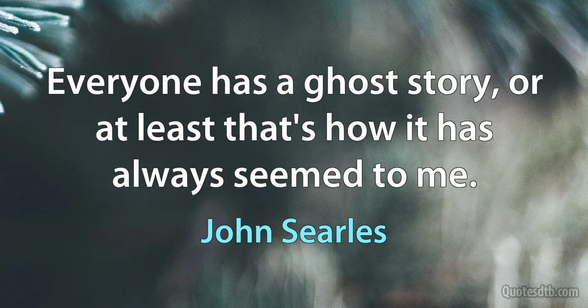 Everyone has a ghost story, or at least that's how it has always seemed to me. (John Searles)