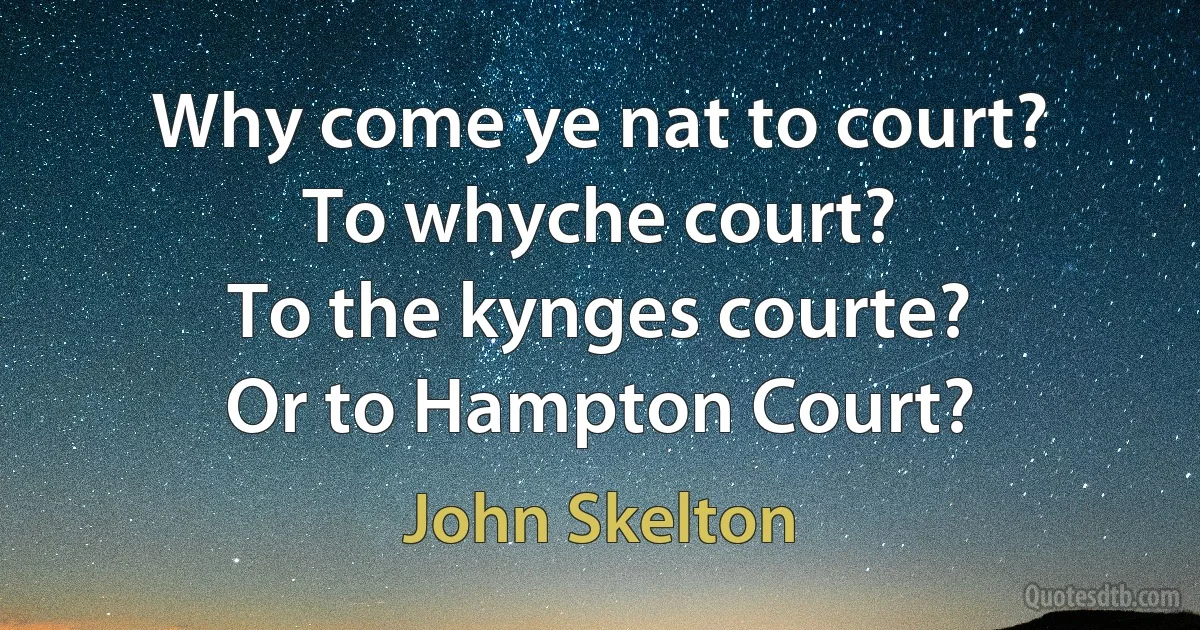 Why come ye nat to court?
To whyche court?
To the kynges courte?
Or to Hampton Court? (John Skelton)