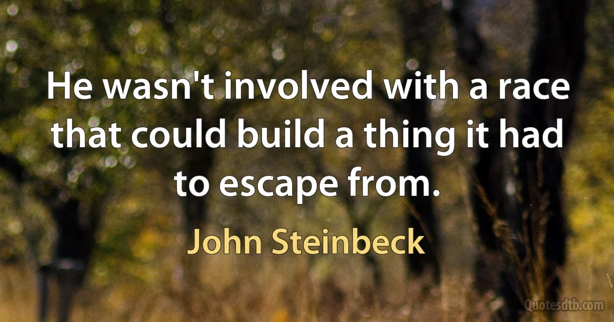 He wasn't involved with a race that could build a thing it had to escape from. (John Steinbeck)