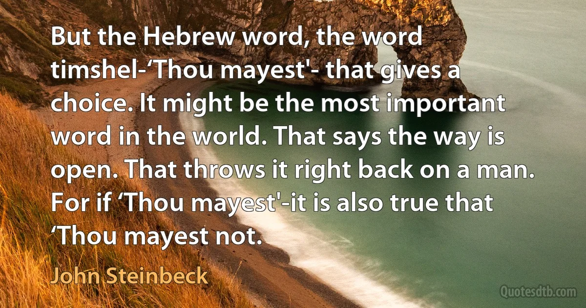 But the Hebrew word, the word timshel-‘Thou mayest'- that gives a choice. It might be the most important word in the world. That says the way is open. That throws it right back on a man. For if ‘Thou mayest'-it is also true that ‘Thou mayest not. (John Steinbeck)