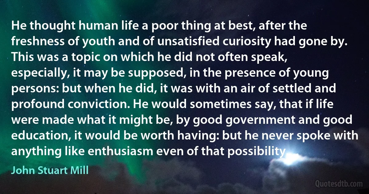 He thought human life a poor thing at best, after the freshness of youth and of unsatisfied curiosity had gone by. This was a topic on which he did not often speak, especially, it may be supposed, in the presence of young persons: but when he did, it was with an air of settled and profound conviction. He would sometimes say, that if life were made what it might be, by good government and good education, it would be worth having: but he never spoke with anything like enthusiasm even of that possibility. (John Stuart Mill)