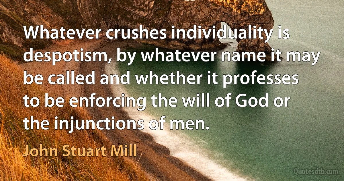 Whatever crushes individuality is despotism, by whatever name it may be called and whether it professes to be enforcing the will of God or the injunctions of men. (John Stuart Mill)