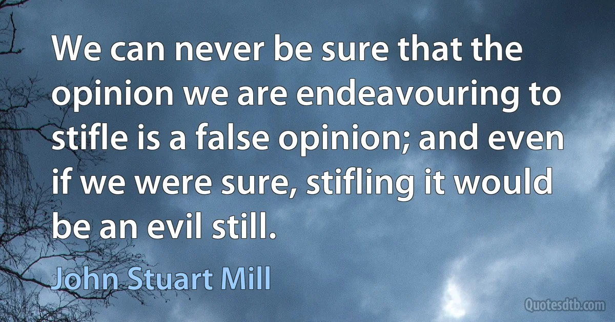 We can never be sure that the opinion we are endeavouring to stifle is a false opinion; and even if we were sure, stifling it would be an evil still. (John Stuart Mill)