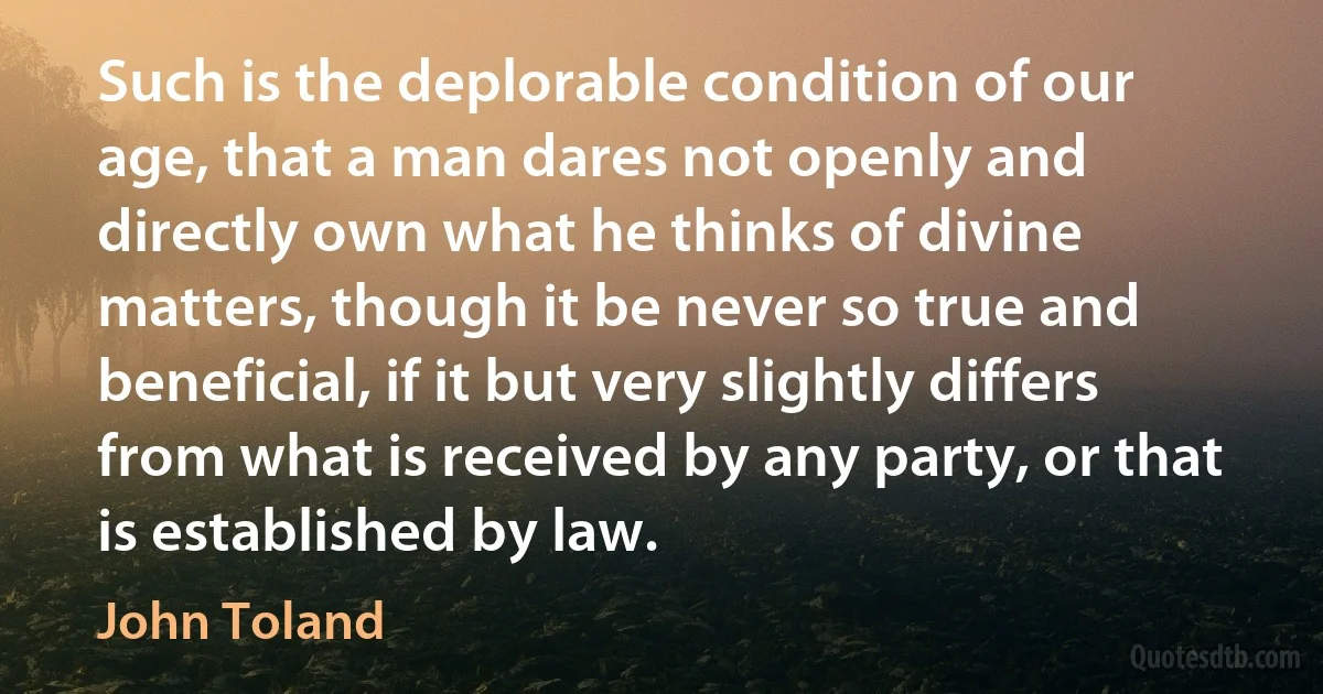 Such is the deplorable condition of our age, that a man dares not openly and directly own what he thinks of divine matters, though it be never so true and beneficial, if it but very slightly differs from what is received by any party, or that is established by law. (John Toland)