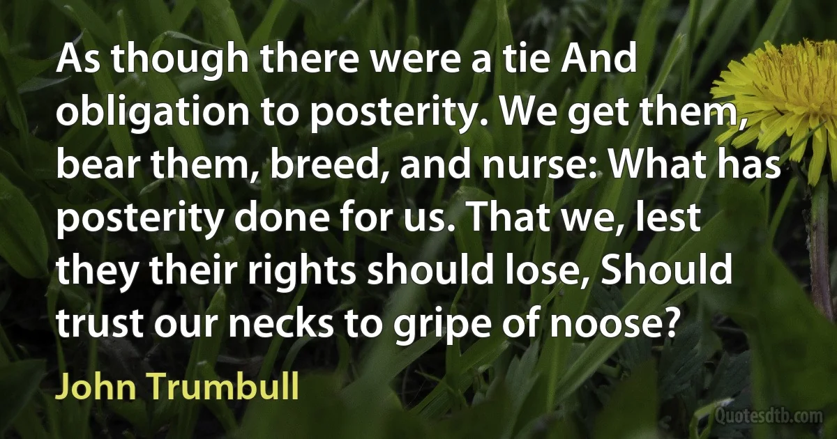 As though there were a tie And obligation to posterity. We get them, bear them, breed, and nurse: What has posterity done for us. That we, lest they their rights should lose, Should trust our necks to gripe of noose? (John Trumbull)