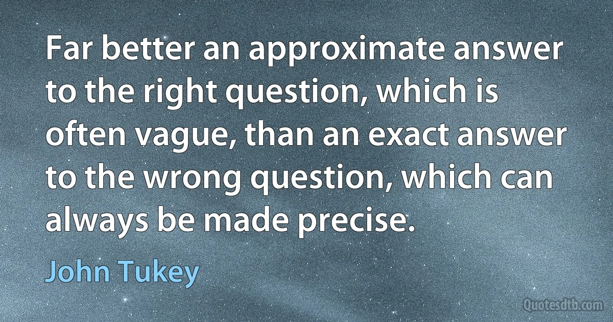 Far better an approximate answer to the right question, which is often vague, than an exact answer to the wrong question, which can always be made precise. (John Tukey)