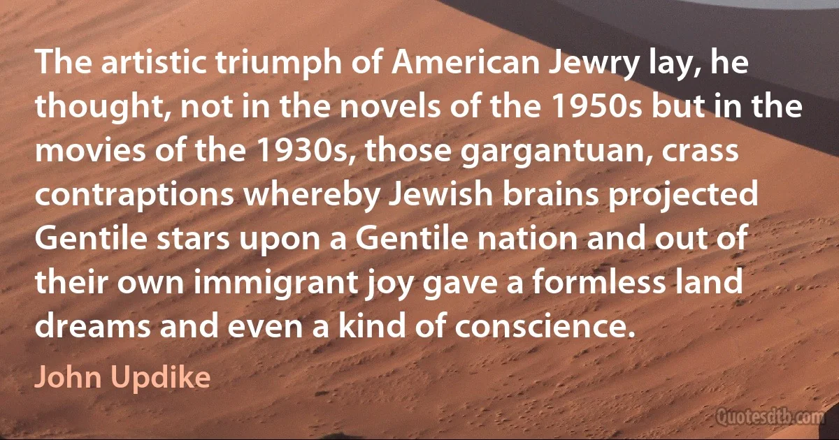 The artistic triumph of American Jewry lay, he thought, not in the novels of the 1950s but in the movies of the 1930s, those gargantuan, crass contraptions whereby Jewish brains projected Gentile stars upon a Gentile nation and out of their own immigrant joy gave a formless land dreams and even a kind of conscience. (John Updike)