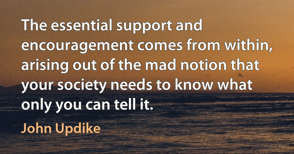 The essential support and encouragement comes from within, arising out of the mad notion that your society needs to know what only you can tell it. (John Updike)