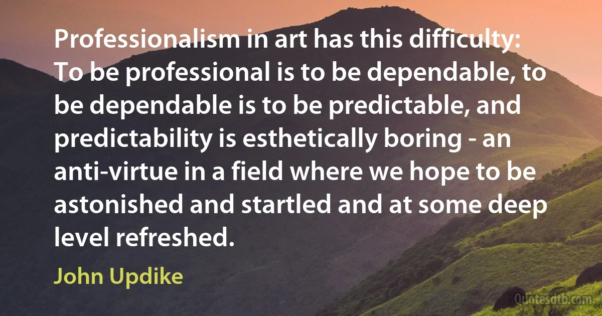 Professionalism in art has this difficulty: To be professional is to be dependable, to be dependable is to be predictable, and predictability is esthetically boring - an anti-virtue in a field where we hope to be astonished and startled and at some deep level refreshed. (John Updike)