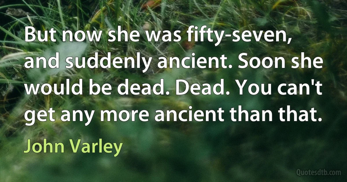 But now she was fifty-seven, and suddenly ancient. Soon she would be dead. Dead. You can't get any more ancient than that. (John Varley)