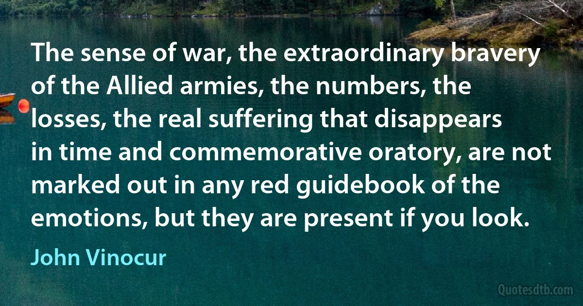 The sense of war, the extraordinary bravery of the Allied armies, the numbers, the losses, the real suffering that disappears in time and commemorative oratory, are not marked out in any red guidebook of the emotions, but they are present if you look. (John Vinocur)