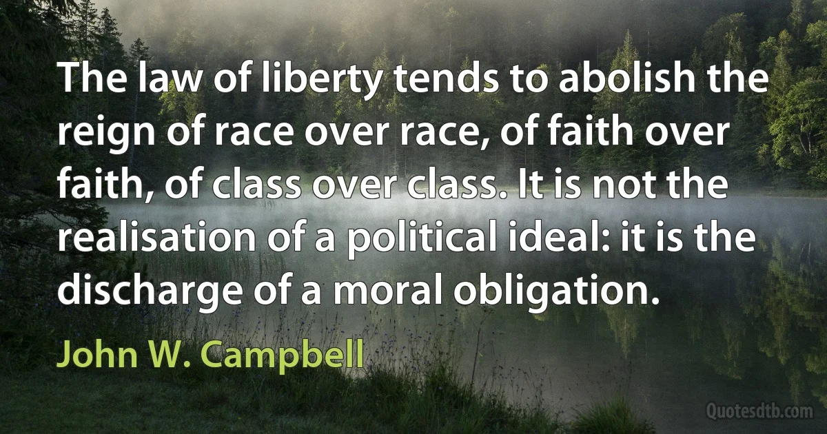 The law of liberty tends to abolish the reign of race over race, of faith over faith, of class over class. It is not the realisation of a political ideal: it is the discharge of a moral obligation. (John W. Campbell)