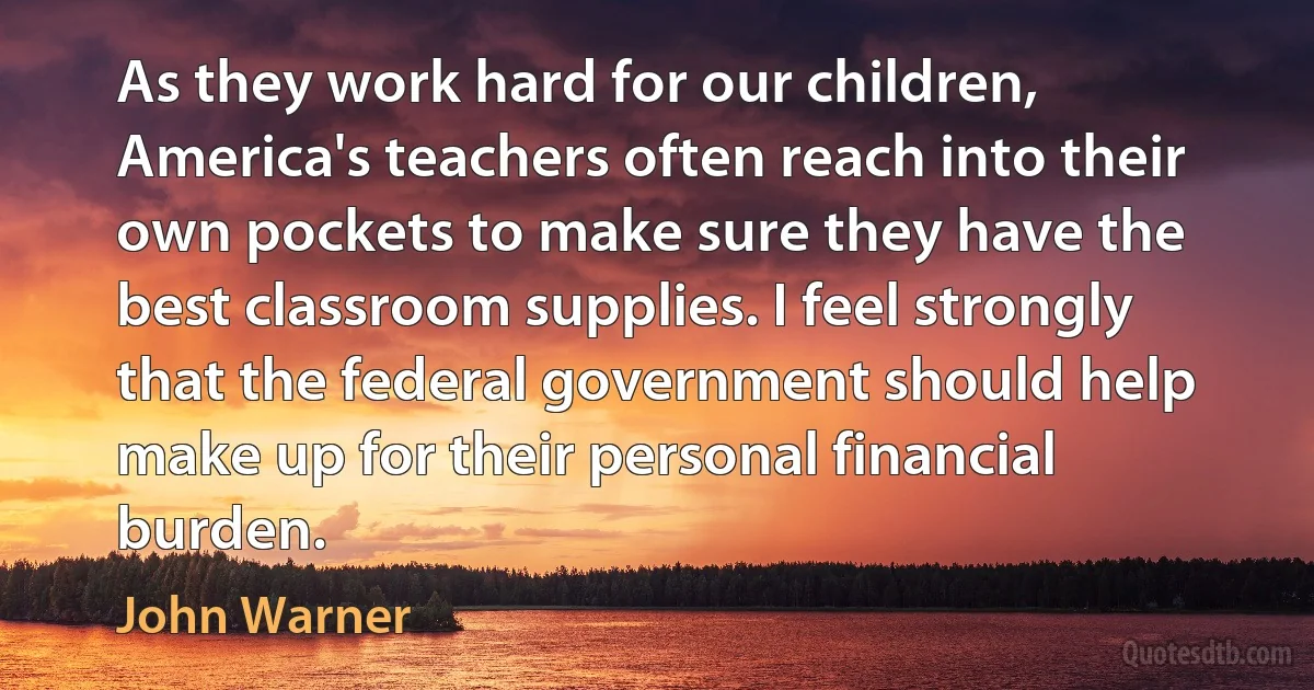 As they work hard for our children, America's teachers often reach into their own pockets to make sure they have the best classroom supplies. I feel strongly that the federal government should help make up for their personal financial burden. (John Warner)