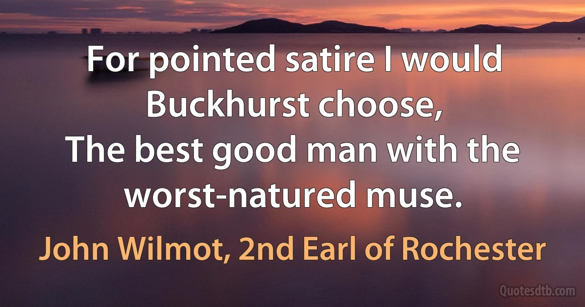 For pointed satire I would Buckhurst choose,
The best good man with the worst-natured muse. (John Wilmot, 2nd Earl of Rochester)