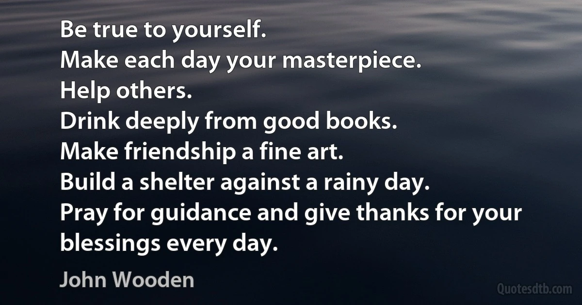 Be true to yourself.
Make each day your masterpiece.
Help others.
Drink deeply from good books.
Make friendship a fine art.
Build a shelter against a rainy day.
Pray for guidance and give thanks for your blessings every day. (John Wooden)