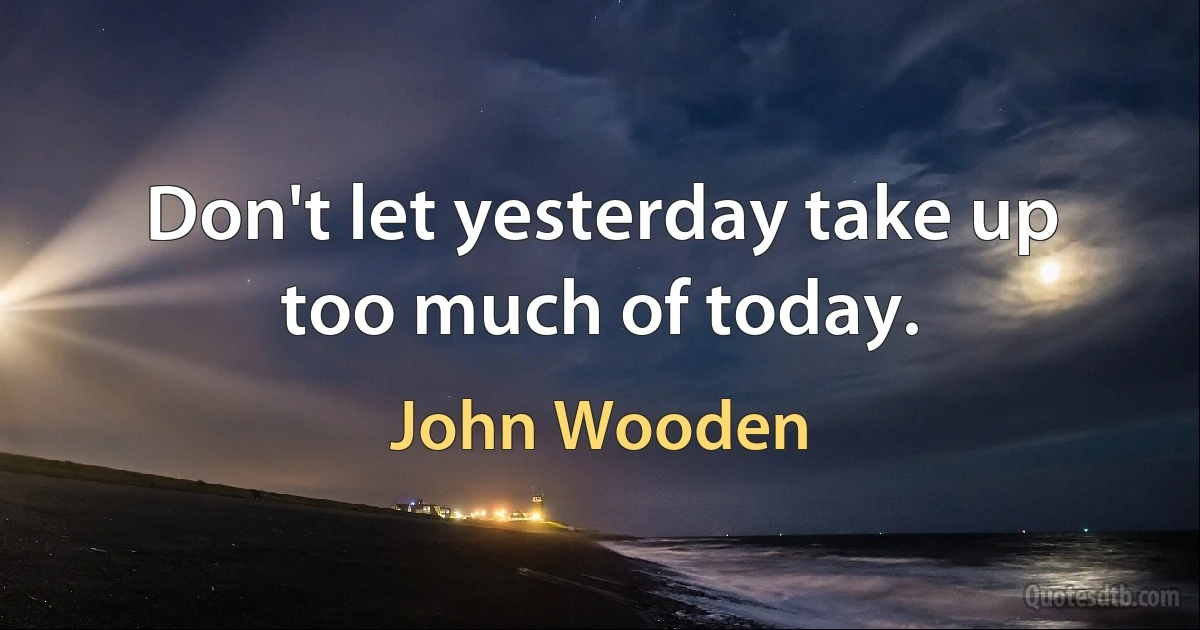 Don't let yesterday take up too much of today. (John Wooden)