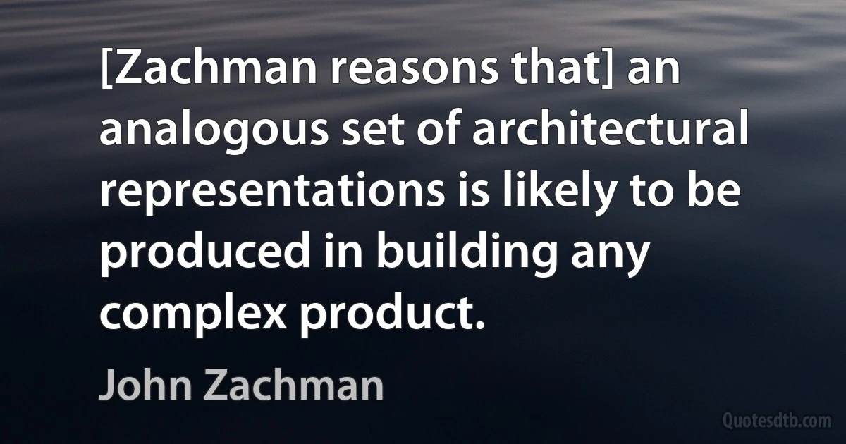 [Zachman reasons that] an analogous set of architectural representations is likely to be produced in building any complex product. (John Zachman)