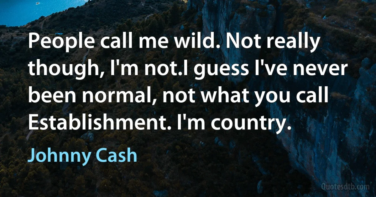 People call me wild. Not really though, I'm not.I guess I've never been normal, not what you call Establishment. I'm country. (Johnny Cash)