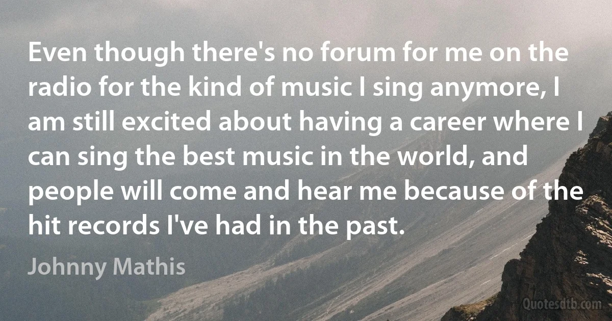 Even though there's no forum for me on the radio for the kind of music I sing anymore, I am still excited about having a career where I can sing the best music in the world, and people will come and hear me because of the hit records I've had in the past. (Johnny Mathis)