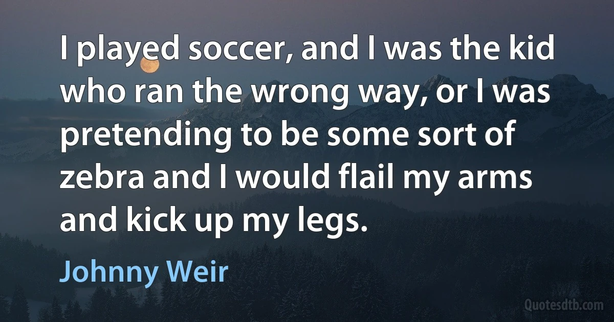 I played soccer, and I was the kid who ran the wrong way, or I was pretending to be some sort of zebra and I would flail my arms and kick up my legs. (Johnny Weir)